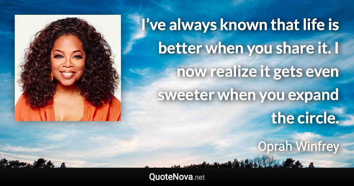 I’ve always known that life is better when you share it. I now realize it gets even sweeter when you expand the circle. - Oprah Winfrey quote