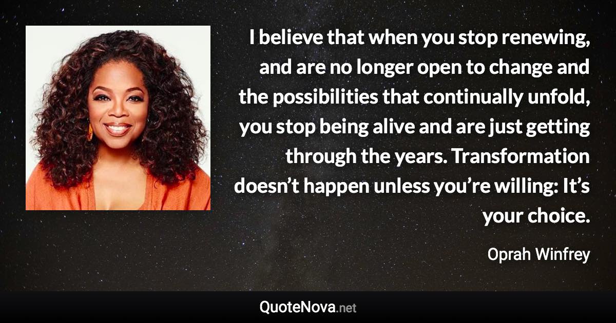 I believe that when you stop renewing, and are no longer open to change and the possibilities that continually unfold, you stop being alive and are just getting through the years. Transformation doesn’t happen unless you’re willing: It’s your choice. - Oprah Winfrey quote