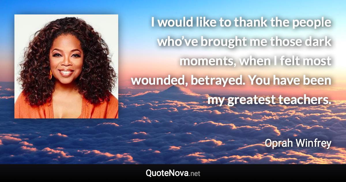 I would like to thank the people who’ve brought me those dark moments, when I felt most wounded, betrayed. You have been my greatest teachers. - Oprah Winfrey quote