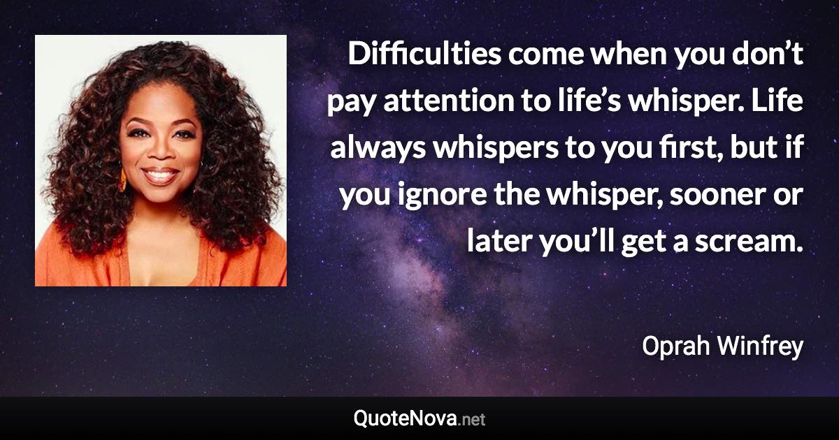 Difficulties come when you don’t pay attention to life’s whisper. Life always whispers to you first, but if you ignore the whisper, sooner or later you’ll get a scream. - Oprah Winfrey quote