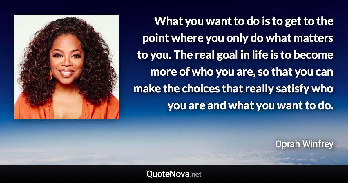 What you want to do is to get to the point where you only do what matters to you. The real goal in life is to become more of who you are, so that you can make the choices that really satisfy who you are and what you want to do. - Oprah Winfrey quote