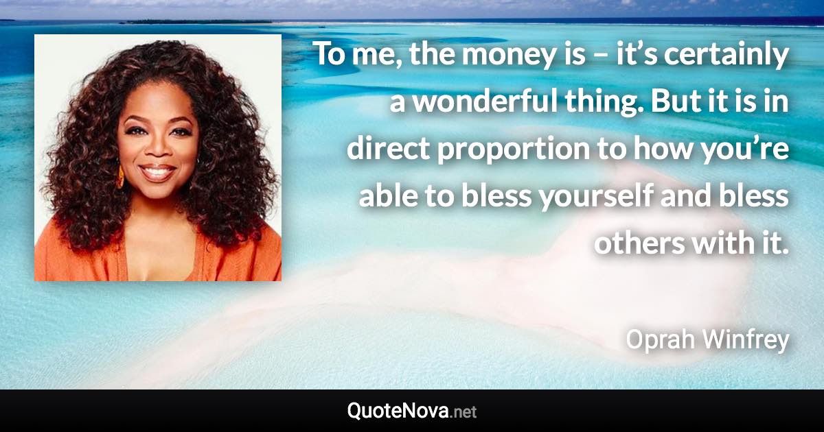To me, the money is – it’s certainly a wonderful thing. But it is in direct proportion to how you’re able to bless yourself and bless others with it. - Oprah Winfrey quote