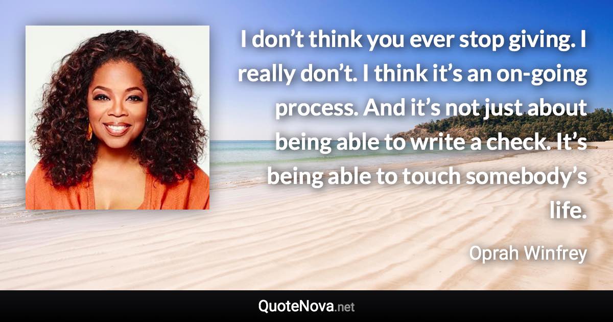 I don’t think you ever stop giving. I really don’t. I think it’s an on-going process. And it’s not just about being able to write a check. It’s being able to touch somebody’s life. - Oprah Winfrey quote