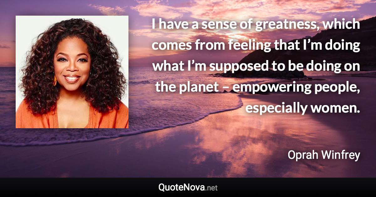 I have a sense of greatness, which comes from feeling that I’m doing what I’m supposed to be doing on the planet – empowering people, especially women. - Oprah Winfrey quote