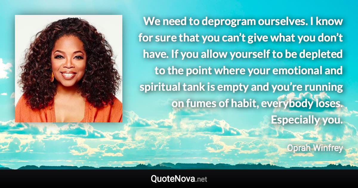 We need to deprogram ourselves. I know for sure that you can’t give what you don’t have. If you allow yourself to be depleted to the point where your emotional and spiritual tank is empty and you’re running on fumes of habit, everybody loses. Especially you. - Oprah Winfrey quote