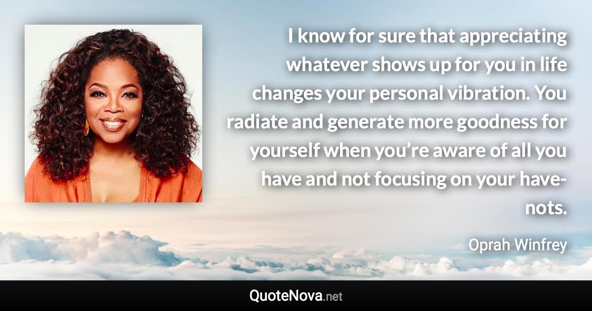 I know for sure that appreciating whatever shows up for you in life changes your personal vibration. You radiate and generate more goodness for yourself when you’re aware of all you have and not focusing on your have-nots. - Oprah Winfrey quote