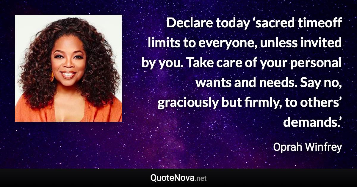 Declare today ‘sacred timeoff limits to everyone, unless invited by you. Take care of your personal wants and needs. Say no, graciously but firmly, to others’ demands.’ - Oprah Winfrey quote