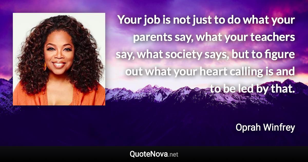 Your job is not just to do what your parents say, what your teachers say, what society says, but to figure out what your heart calling is and to be led by that. - Oprah Winfrey quote