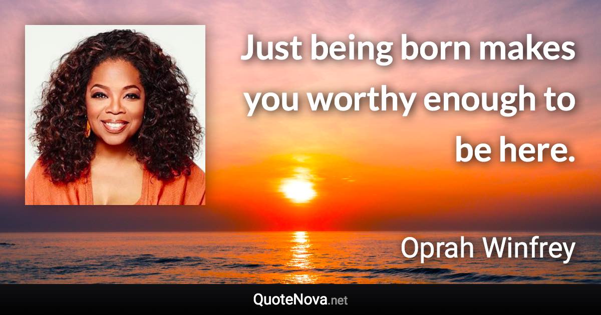 Just being born makes you worthy enough to be here. - Oprah Winfrey quote