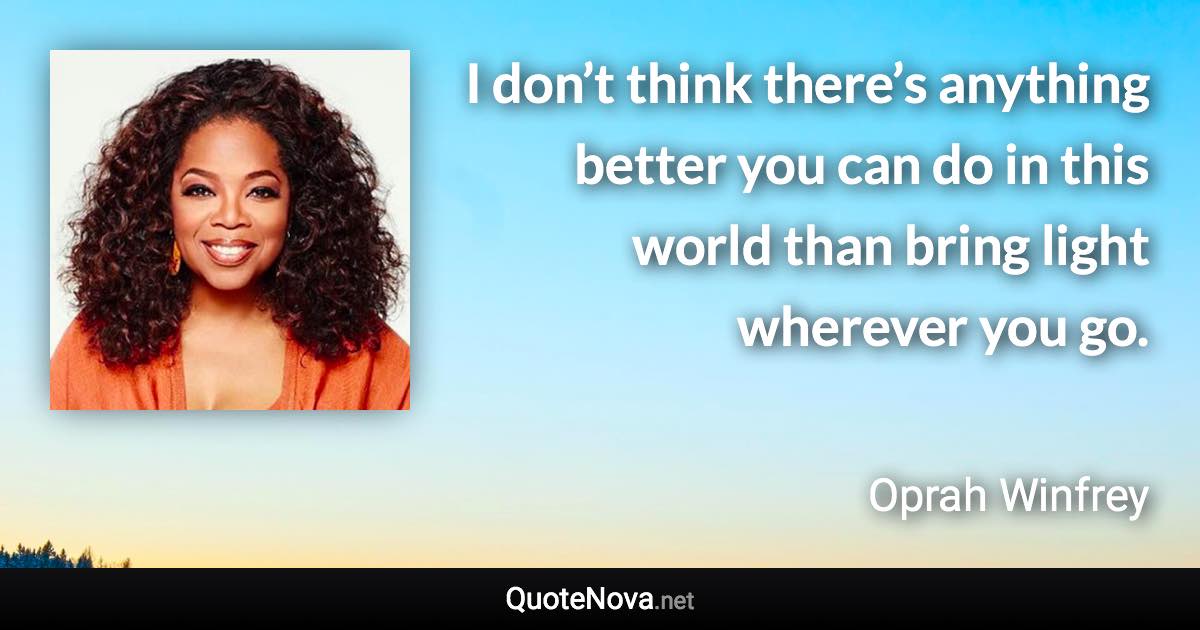 I don’t think there’s anything better you can do in this world than bring light wherever you go. - Oprah Winfrey quote