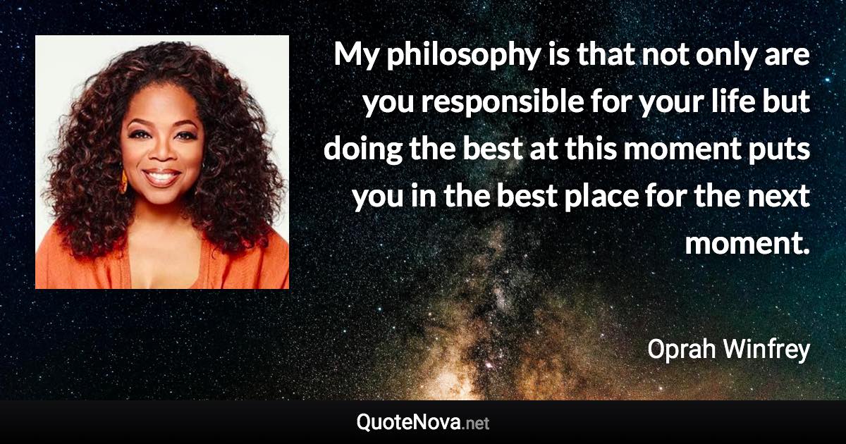 My philosophy is that not only are you responsible for your life but doing the best at this moment puts you in the best place for the next moment. - Oprah Winfrey quote