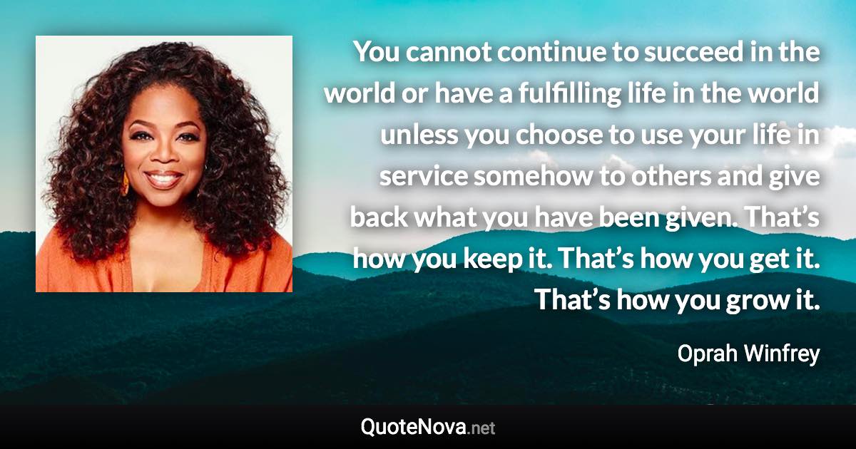 You cannot continue to succeed in the world or have a fulfilling life in the world unless you choose to use your life in service somehow to others and give back what you have been given. That’s how you keep it. That’s how you get it. That’s how you grow it. - Oprah Winfrey quote