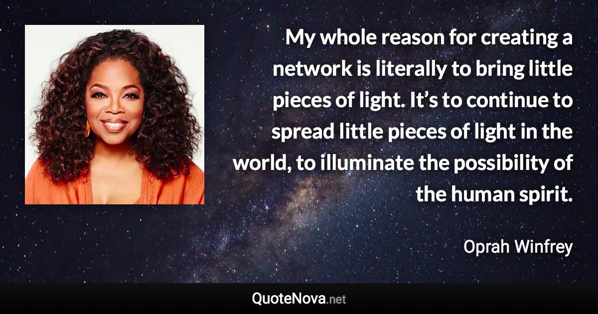 My whole reason for creating a network is literally to bring little pieces of light. It’s to continue to spread little pieces of light in the world, to illuminate the possibility of the human spirit. - Oprah Winfrey quote