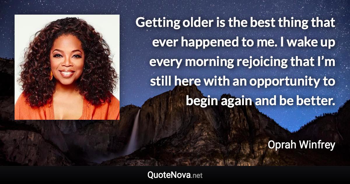 Getting older is the best thing that ever happened to me. I wake up every morning rejoicing that I’m still here with an opportunity to begin again and be better. - Oprah Winfrey quote