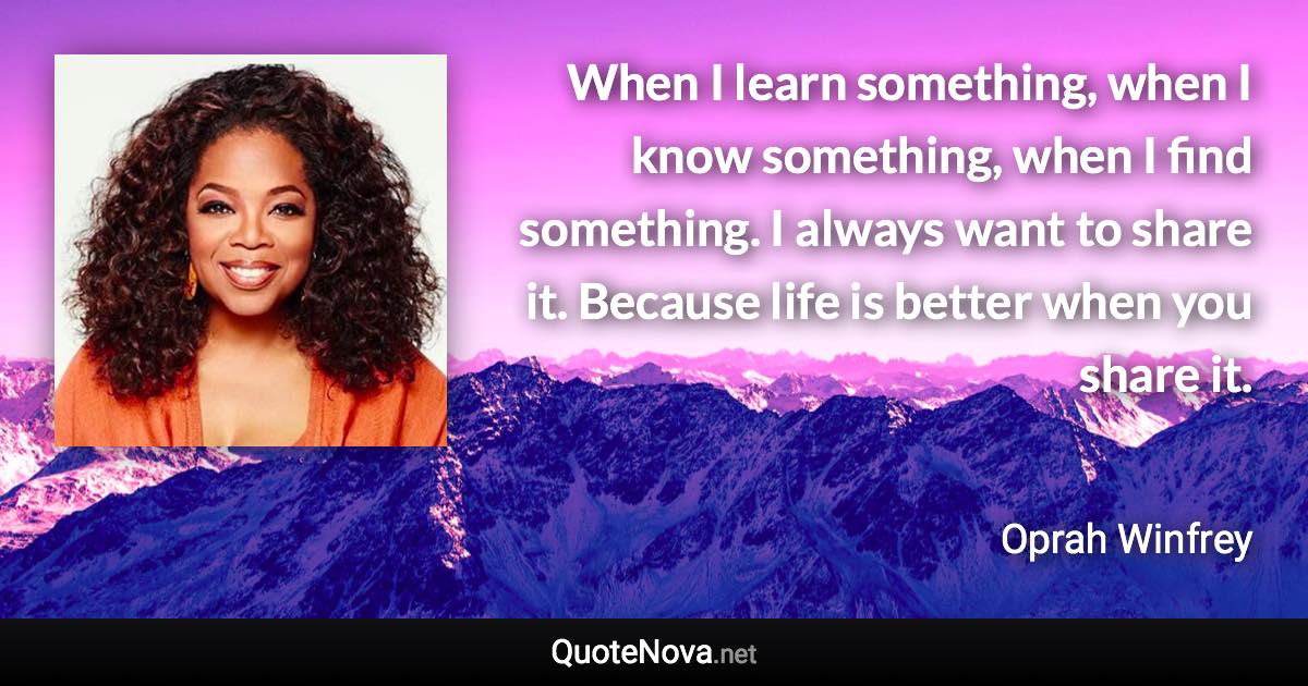 When I learn something, when I know something, when I find something. I always want to share it. Because life is better when you share it. - Oprah Winfrey quote