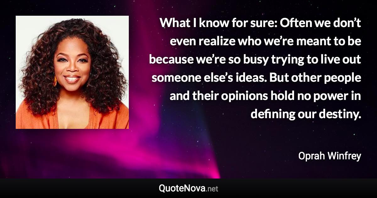 What I know for sure: Often we don’t even realize who we’re meant to be because we’re so busy trying to live out someone else’s ideas. But other people and their opinions hold no power in defining our destiny. - Oprah Winfrey quote