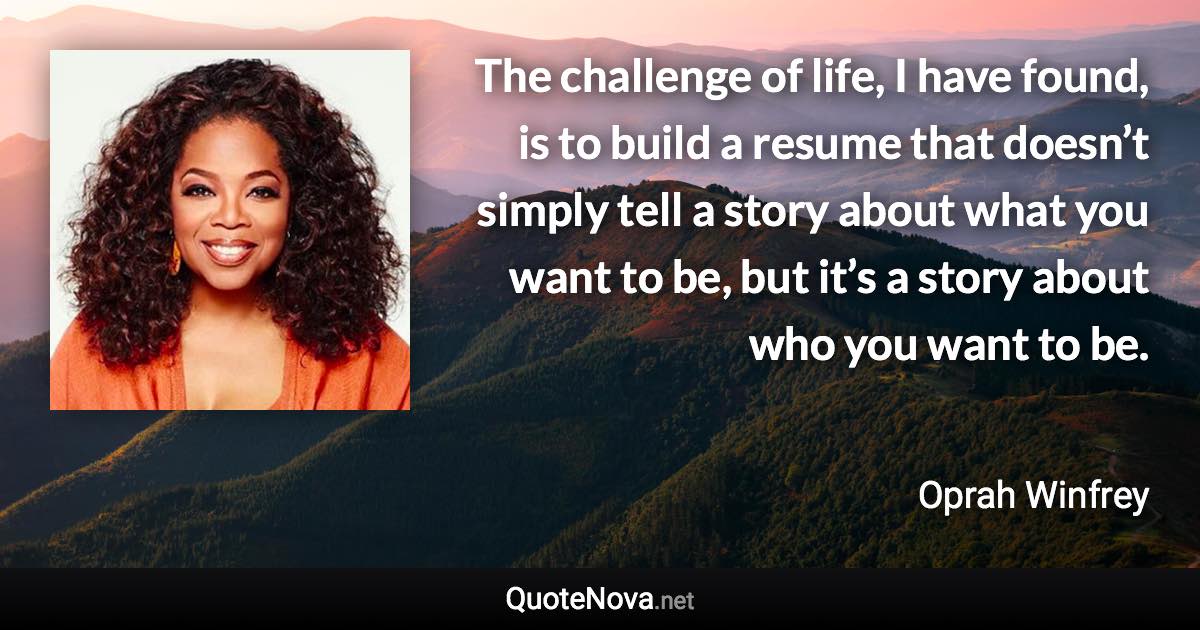 The challenge of life, I have found, is to build a resume that doesn’t simply tell a story about what you want to be, but it’s a story about who you want to be. - Oprah Winfrey quote