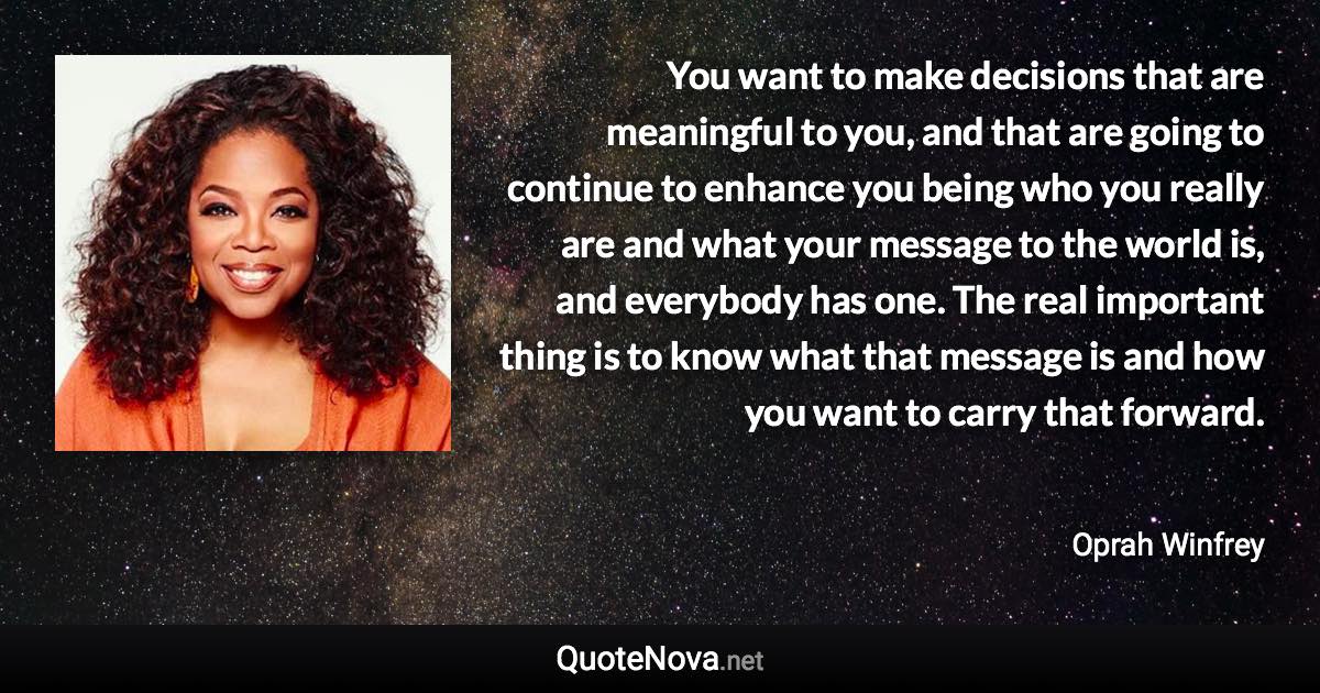 You want to make decisions that are meaningful to you, and that are going to continue to enhance you being who you really are and what your message to the world is, and everybody has one. The real important thing is to know what that message is and how you want to carry that forward. - Oprah Winfrey quote