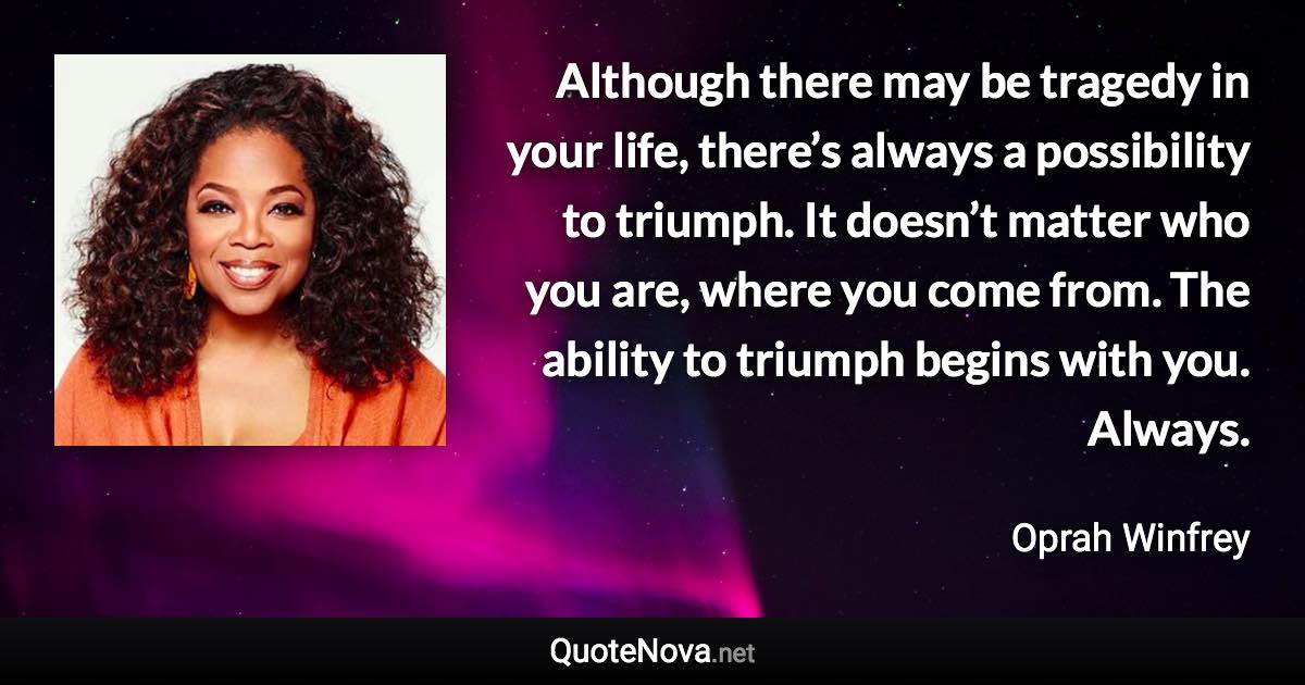 Although there may be tragedy in your life, there’s always a possibility to triumph. It doesn’t matter who you are, where you come from. The ability to triumph begins with you. Always. - Oprah Winfrey quote