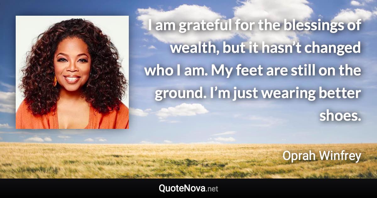 I am grateful for the blessings of wealth, but it hasn’t changed who I am. My feet are still on the ground. I’m just wearing better shoes. - Oprah Winfrey quote