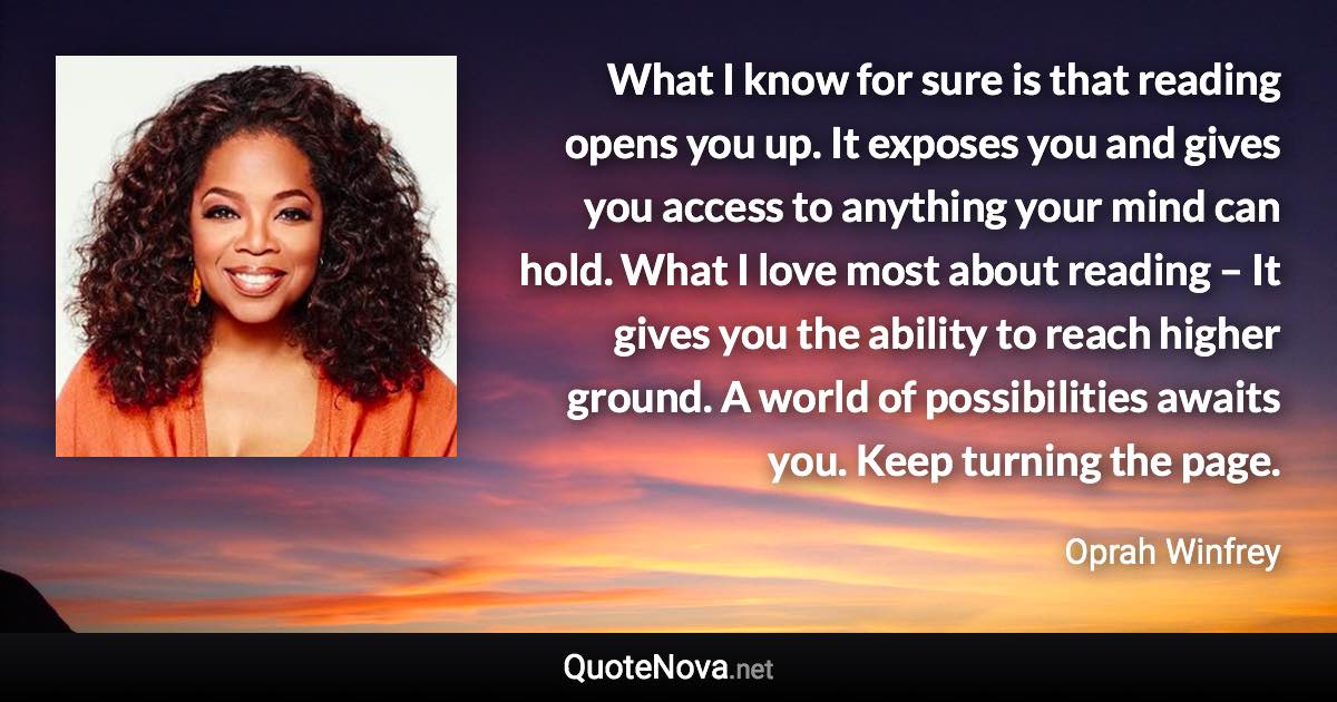 What I know for sure is that reading opens you up. It exposes you and gives you access to anything your mind can hold. What I love most about reading – It gives you the ability to reach higher ground. A world of possibilities awaits you. Keep turning the page. - Oprah Winfrey quote