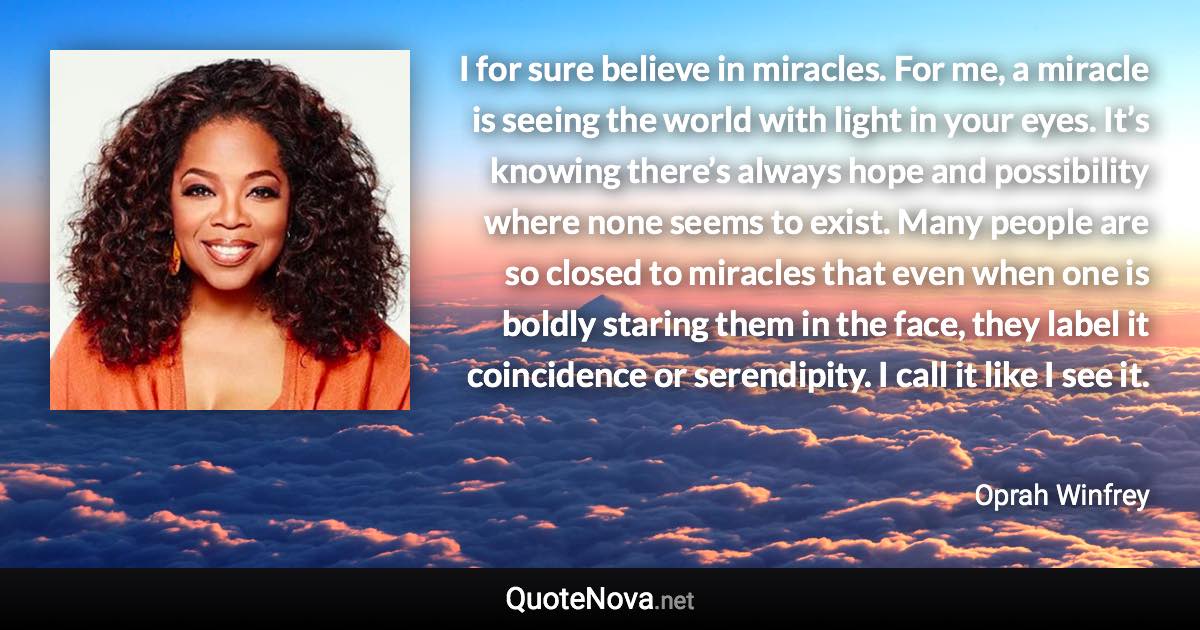 I for sure believe in miracles. For me, a miracle is seeing the world with light in your eyes. It’s knowing there’s always hope and possibility where none seems to exist. Many people are so closed to miracles that even when one is boldly staring them in the face, they label it coincidence or serendipity. I call it like I see it. - Oprah Winfrey quote