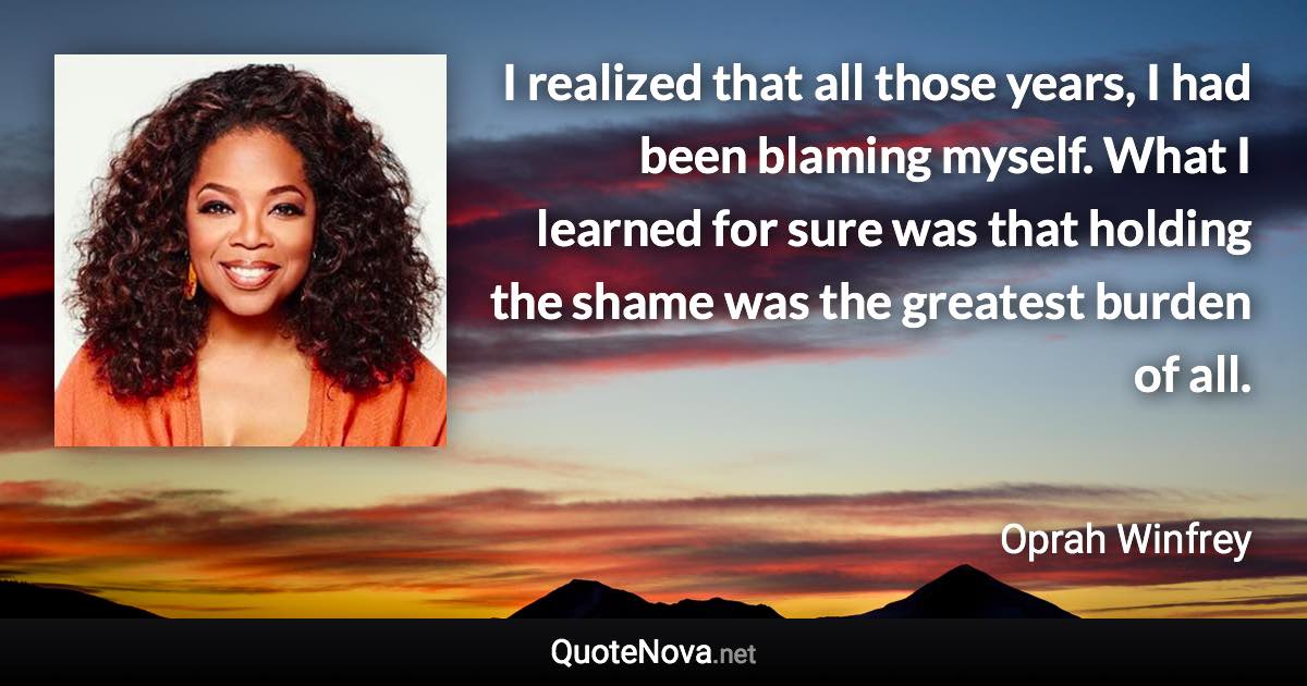 I realized that all those years, I had been blaming myself. What I learned for sure was that holding the shame was the greatest burden of all. - Oprah Winfrey quote