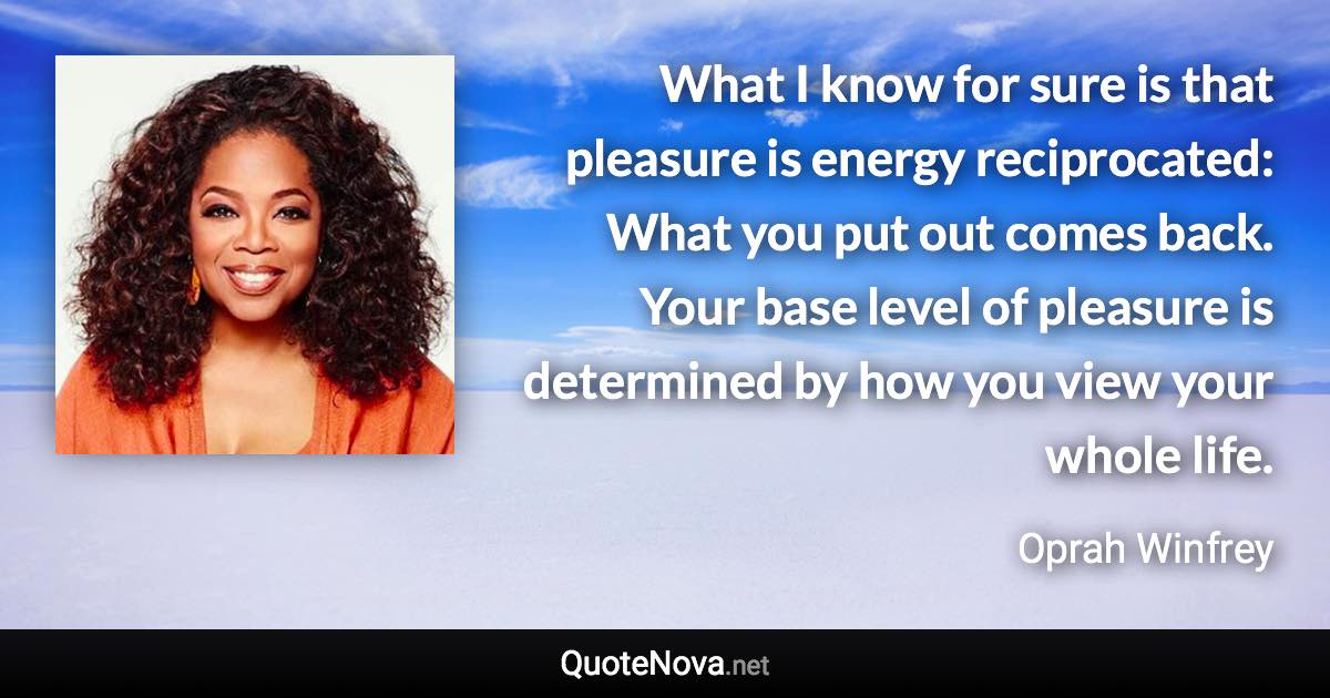 What I know for sure is that pleasure is energy reciprocated: What you put out comes back. Your base level of pleasure is determined by how you view your whole life. - Oprah Winfrey quote