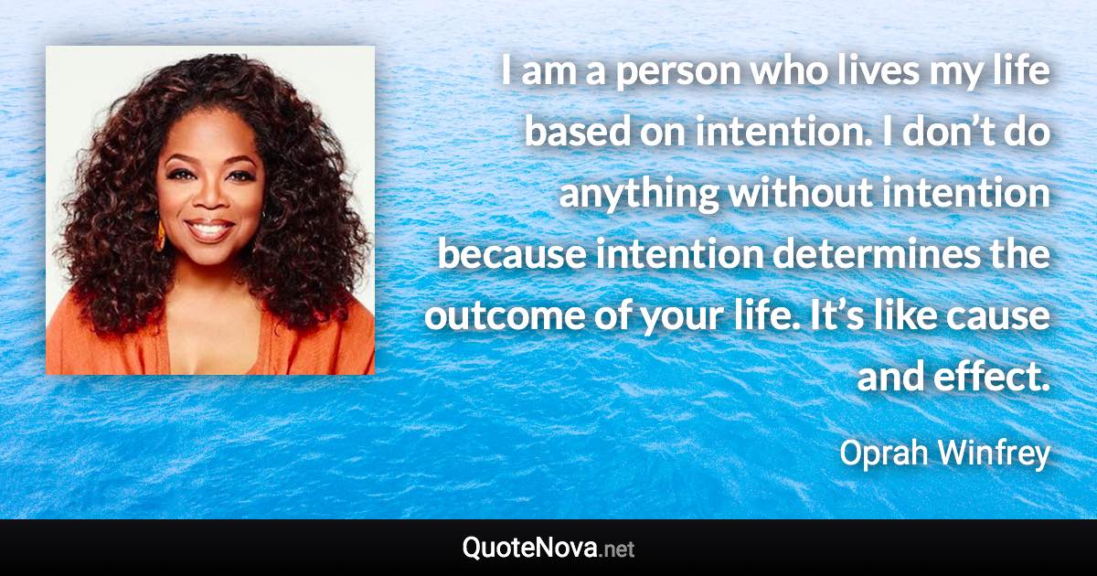 I am a person who lives my life based on intention. I don’t do anything without intention because intention determines the outcome of your life. It’s like cause and effect. - Oprah Winfrey quote