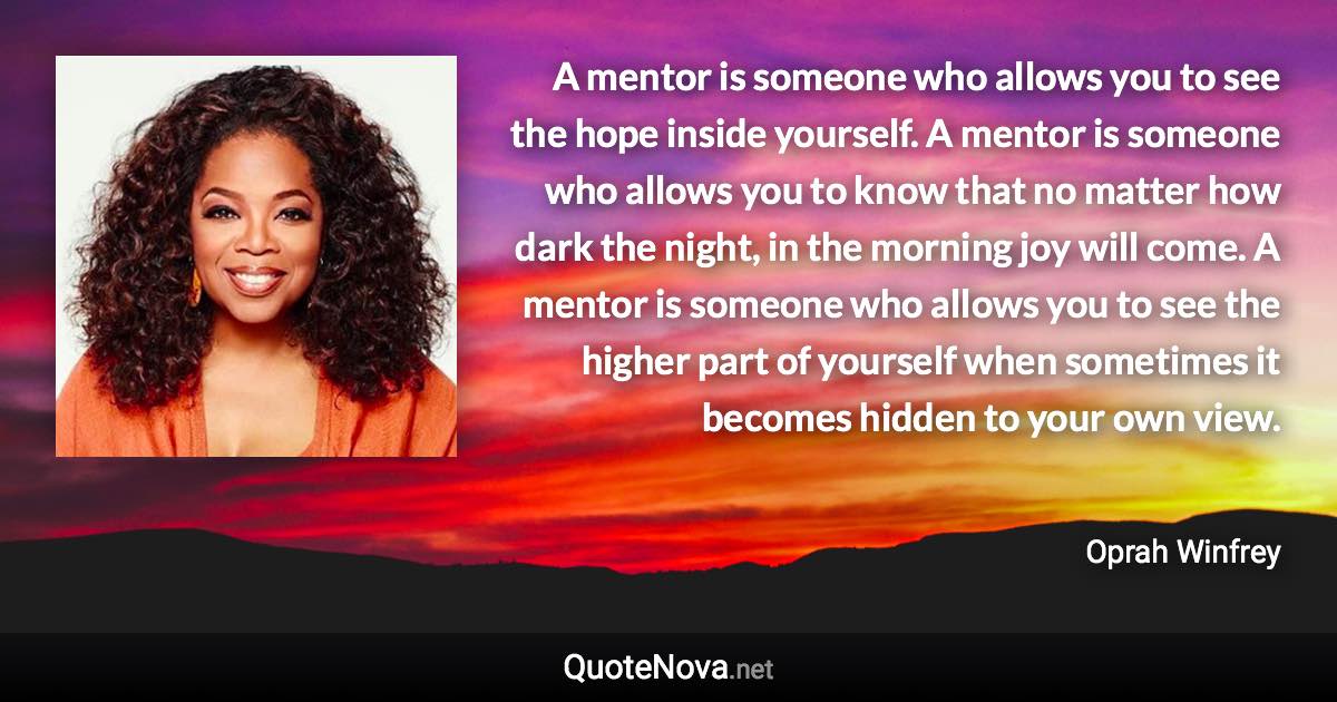 A mentor is someone who allows you to see the hope inside yourself. A mentor is someone who allows you to know that no matter how dark the night, in the morning joy will come. A mentor is someone who allows you to see the higher part of yourself when sometimes it becomes hidden to your own view. - Oprah Winfrey quote