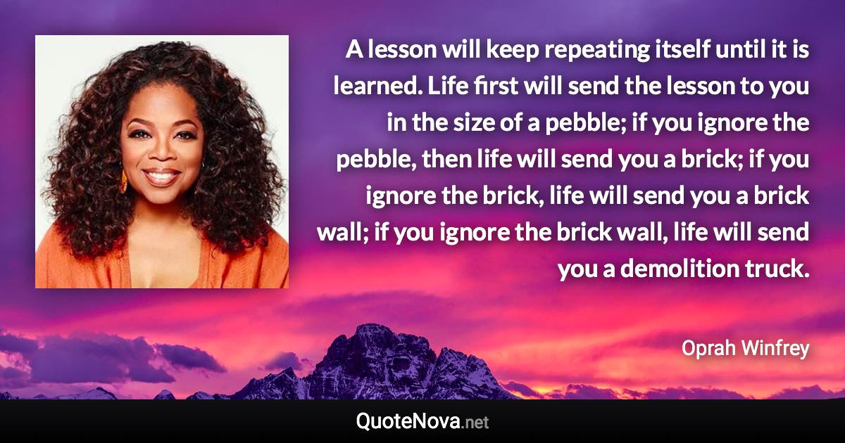 A lesson will keep repeating itself until it is learned. Life first will send the lesson to you in the size of a pebble; if you ignore the pebble, then life will send you a brick; if you ignore the brick, life will send you a brick wall; if you ignore the brick wall, life will send you a demolition truck. - Oprah Winfrey quote
