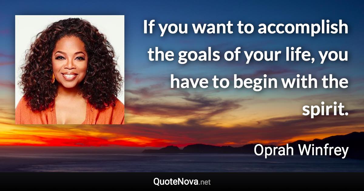 If you want to accomplish the goals of your life, you have to begin with the spirit. - Oprah Winfrey quote