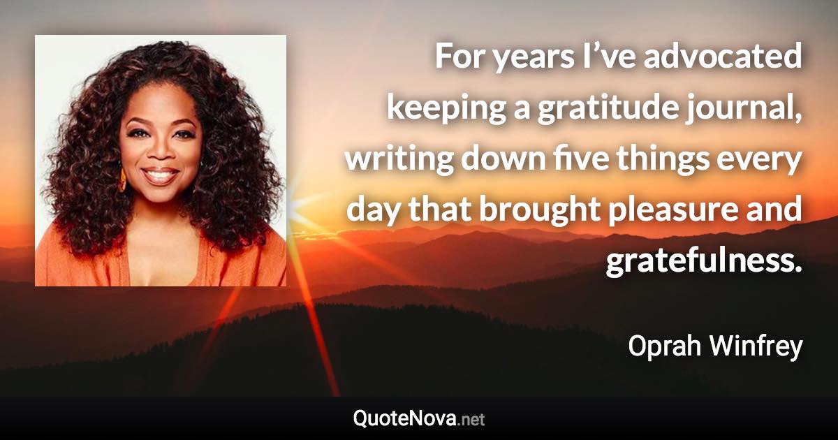 For years I’ve advocated keeping a gratitude journal, writing down five things every day that brought pleasure and gratefulness. - Oprah Winfrey quote