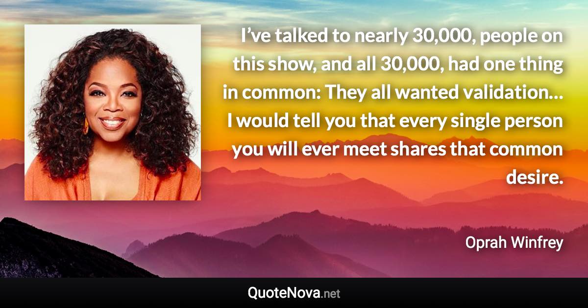 I’ve talked to nearly 30,000, people on this show, and all 30,000, had one thing in common: They all wanted validation… I would tell you that every single person you will ever meet shares that common desire. - Oprah Winfrey quote