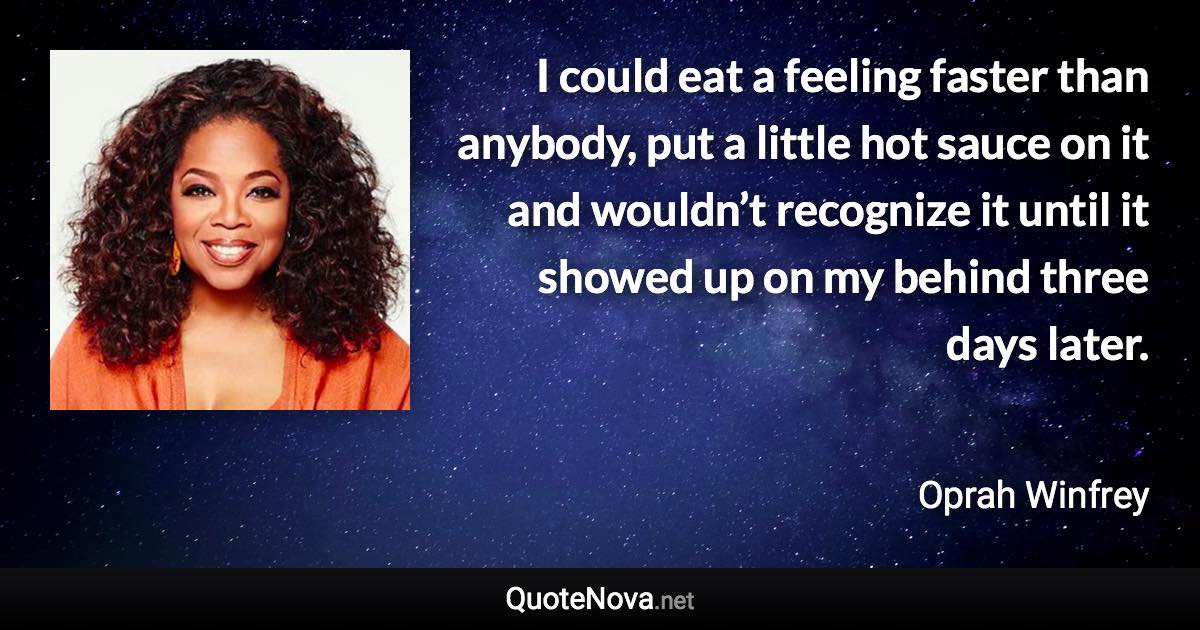 I could eat a feeling faster than anybody, put a little hot sauce on it and wouldn’t recognize it until it showed up on my behind three days later. - Oprah Winfrey quote