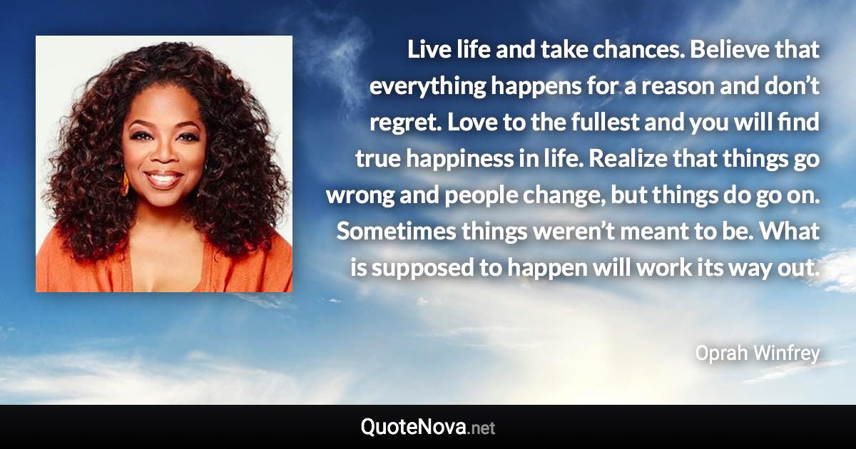 Live life and take chances. Believe that everything happens for a reason and don’t regret. Love to the fullest and you will find true happiness in life. Realize that things go wrong and people change, but things do go on. Sometimes things weren’t meant to be. What is supposed to happen will work its way out. - Oprah Winfrey quote