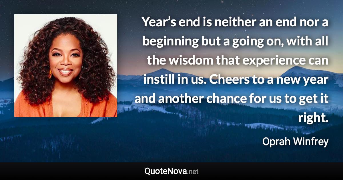 Year’s end is neither an end nor a beginning but a going on, with all the wisdom that experience can instill in us. Cheers to a new year and another chance for us to get it right. - Oprah Winfrey quote