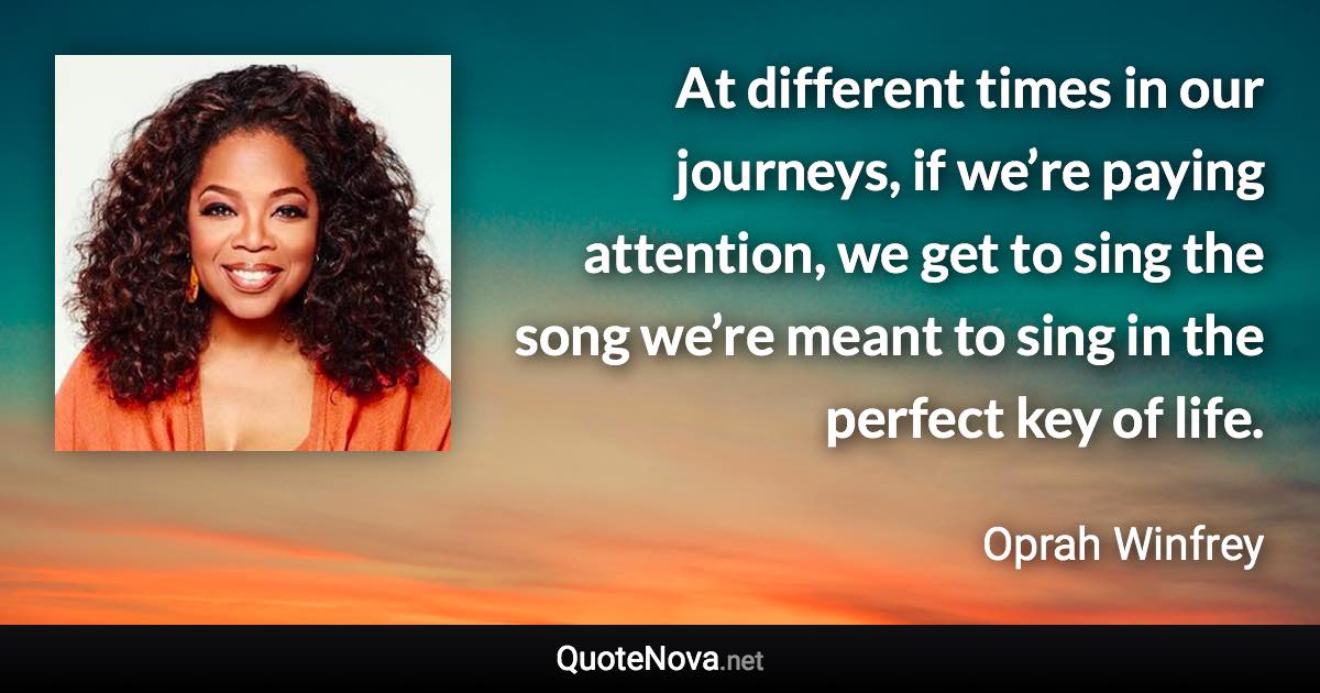 At different times in our journeys, if we’re paying attention, we get to sing the song we’re meant to sing in the perfect key of life. - Oprah Winfrey quote