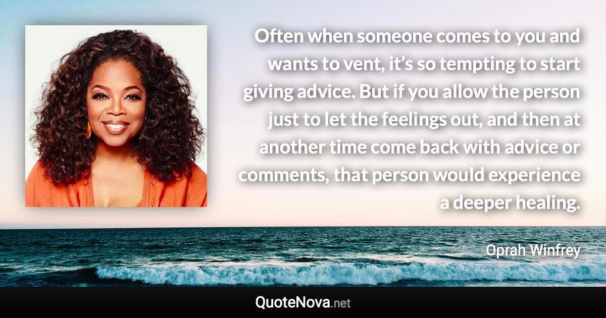 Often when someone comes to you and wants to vent, it’s so tempting to start giving advice. But if you allow the person just to let the feelings out, and then at another time come back with advice or comments, that person would experience a deeper healing. - Oprah Winfrey quote