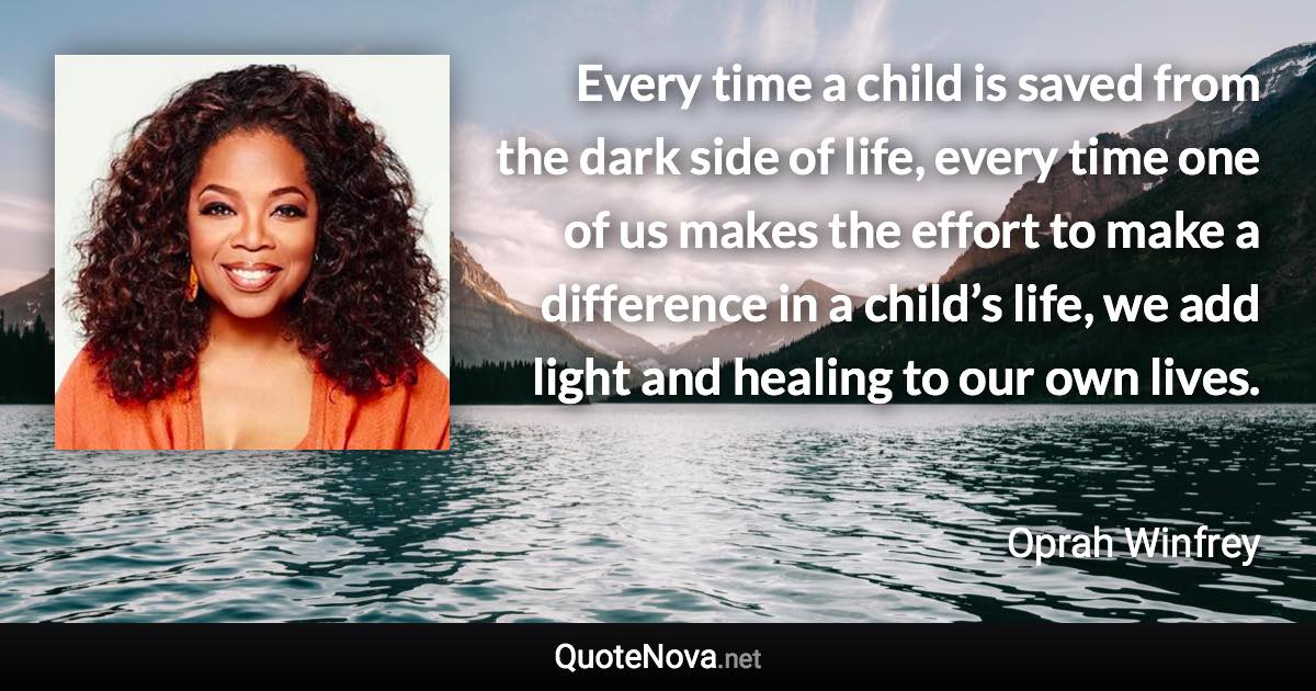 Every time a child is saved from the dark side of life, every time one of us makes the effort to make a difference in a child’s life, we add light and healing to our own lives. - Oprah Winfrey quote