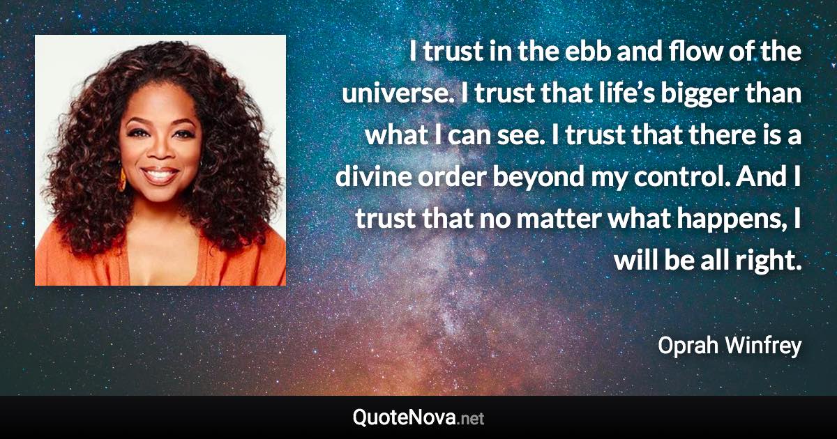 I trust in the ebb and flow of the universe. I trust that life’s bigger than what I can see. I trust that there is a divine order beyond my control. And I trust that no matter what happens, I will be all right. - Oprah Winfrey quote