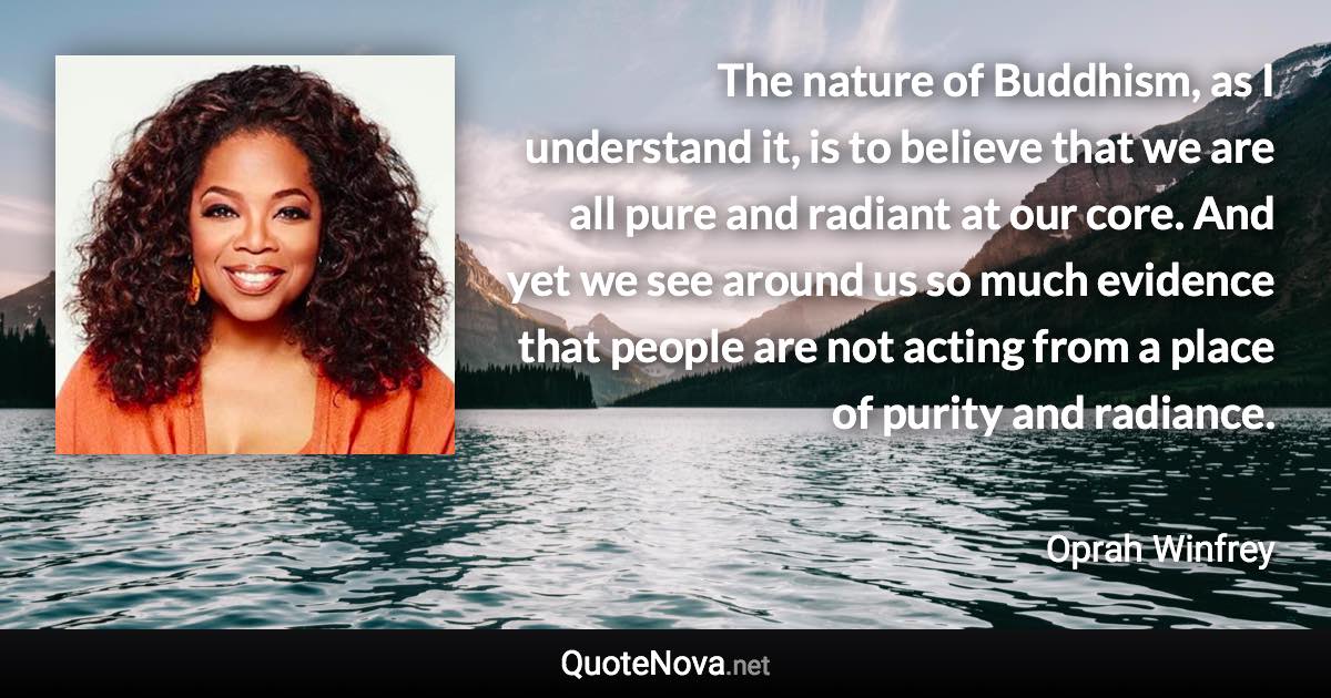 The nature of Buddhism, as I understand it, is to believe that we are all pure and radiant at our core. And yet we see around us so much evidence that people are not acting from a place of purity and radiance. - Oprah Winfrey quote