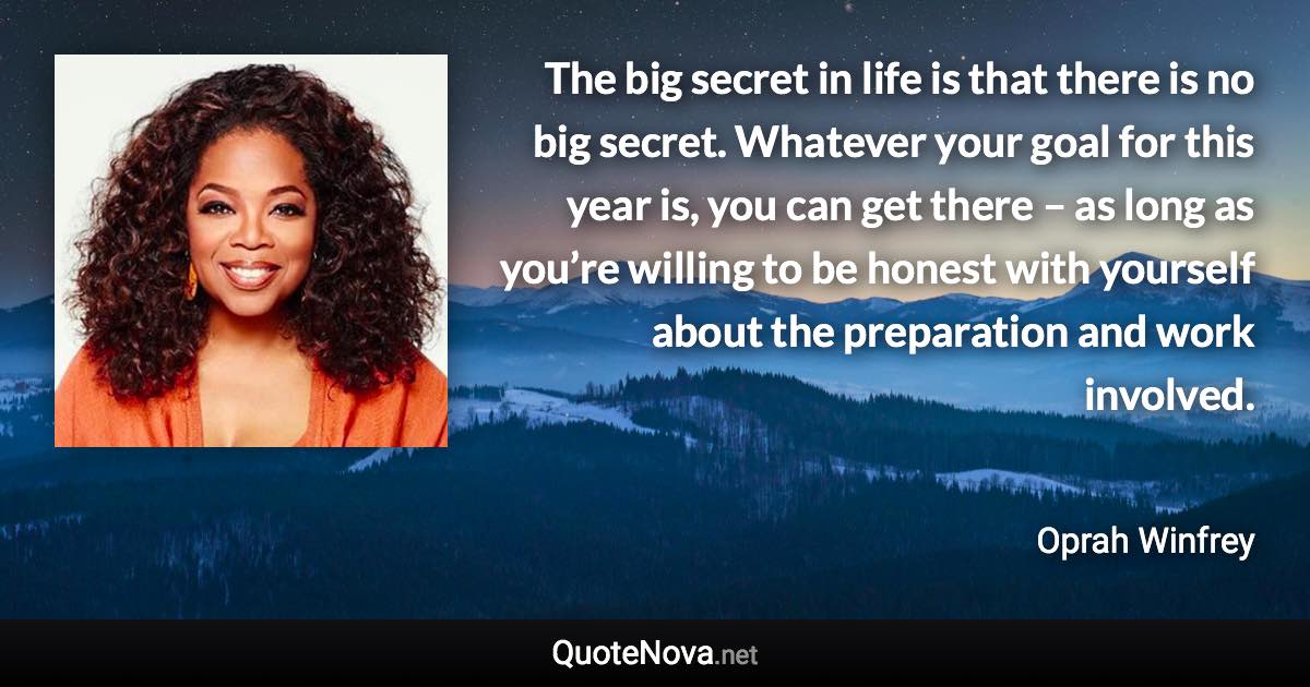 The big secret in life is that there is no big secret. Whatever your goal for this year is, you can get there – as long as you’re willing to be honest with yourself about the preparation and work involved. - Oprah Winfrey quote