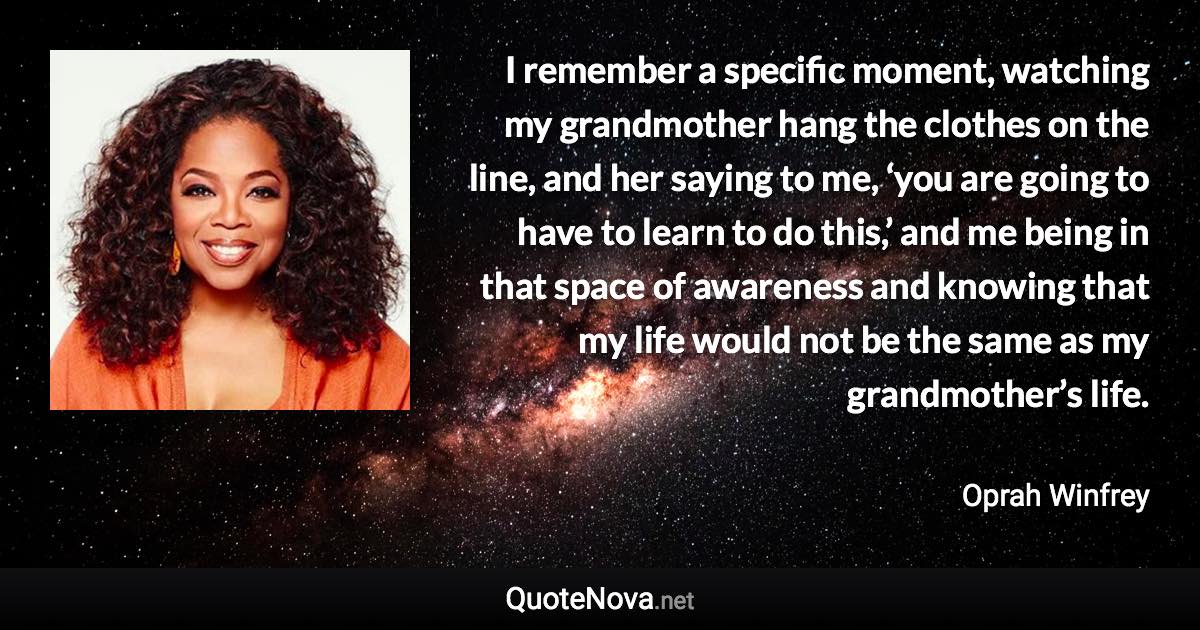 I remember a specific moment, watching my grandmother hang the clothes on the line, and her saying to me, ‘you are going to have to learn to do this,’ and me being in that space of awareness and knowing that my life would not be the same as my grandmother’s life. - Oprah Winfrey quote