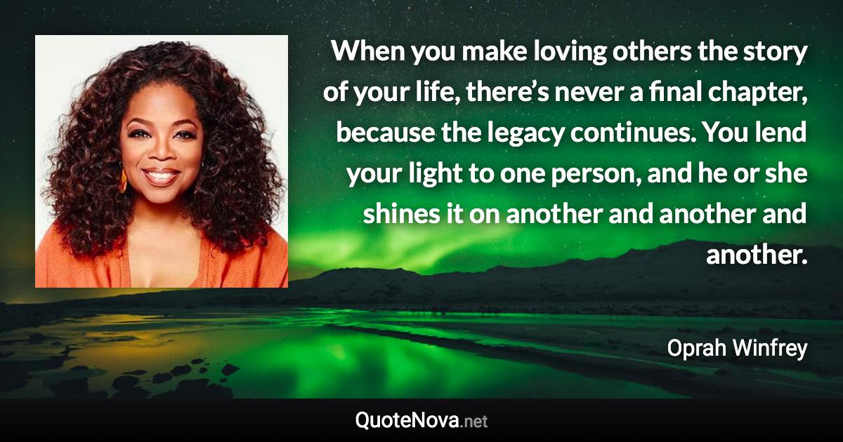 When you make loving others the story of your life, there’s never a final chapter, because the legacy continues. You lend your light to one person, and he or she shines it on another and another and another. - Oprah Winfrey quote