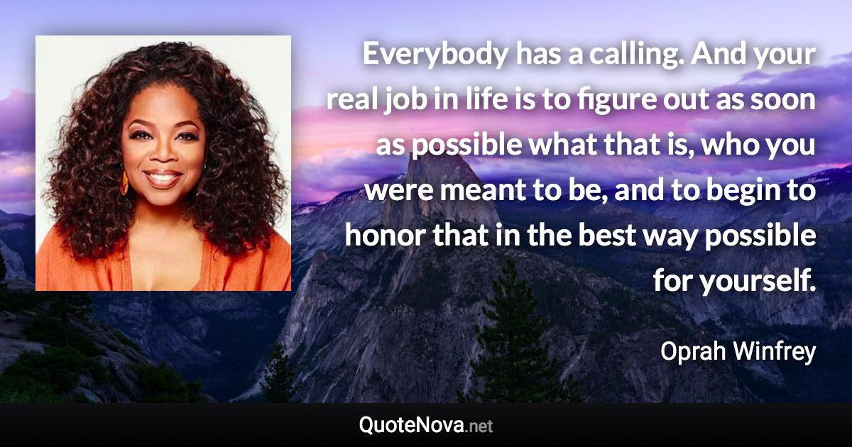 Everybody has a calling. And your real job in life is to figure out as soon as possible what that is, who you were meant to be, and to begin to honor that in the best way possible for yourself. - Oprah Winfrey quote