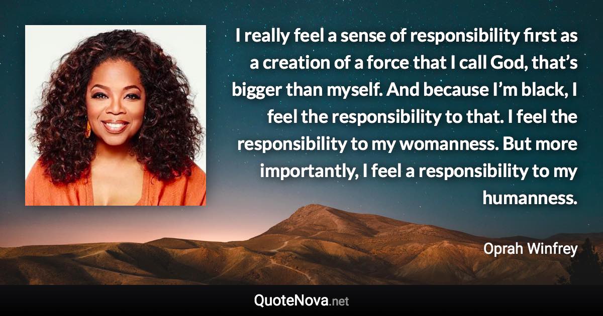 I really feel a sense of responsibility first as a creation of a force that I call God, that’s bigger than myself. And because I’m black, I feel the responsibility to that. I feel the responsibility to my womanness. But more importantly, I feel a responsibility to my humanness. - Oprah Winfrey quote