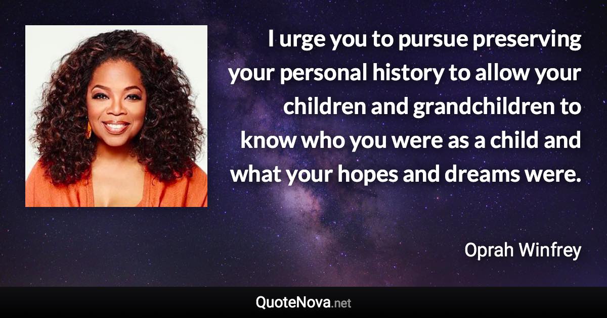 I urge you to pursue preserving your personal history to allow your children and grandchildren to know who you were as a child and what your hopes and dreams were. - Oprah Winfrey quote