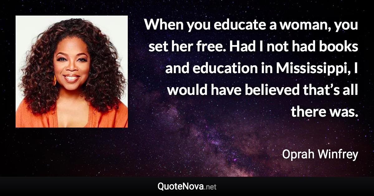 When you educate a woman, you set her free. Had I not had books and education in Mississippi, I would have believed that’s all there was. - Oprah Winfrey quote