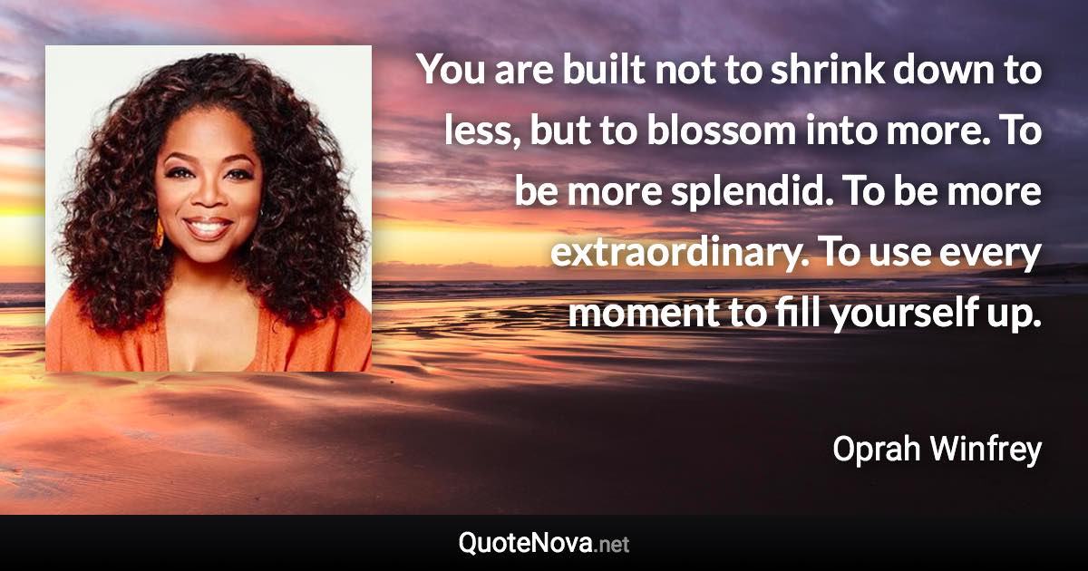 You are built not to shrink down to less, but to blossom into more. To be more splendid. To be more extraordinary. To use every moment to fill yourself up. - Oprah Winfrey quote